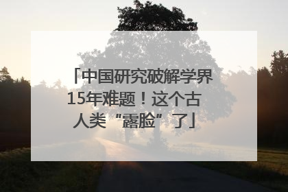 中国研究破解学界15年难题！这个古人类“露脸”了