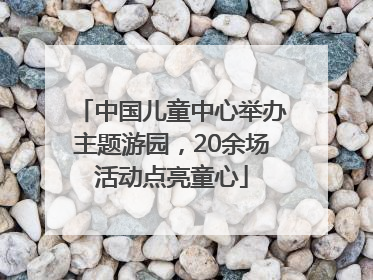 中国儿童中心举办主题游园，20余场活动点亮童心
