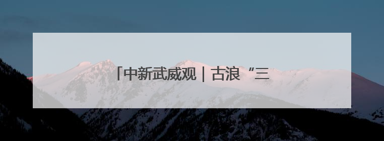中新武威观｜古浪“三北”攻坚织就绿色经纬