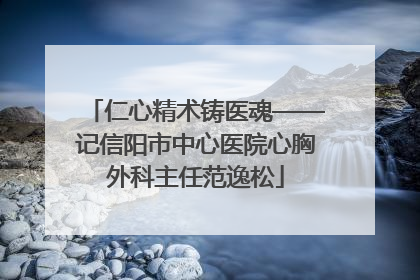 仁心精术铸医魂——记信阳市中心医院心胸外科主任范逸松