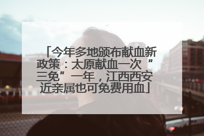 今年多地颁布献血新政策：太原献血一次“三免”一年，江西西安近亲属也可免费用血