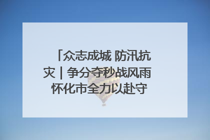众志成城 防汛抗灾｜争分夺秒战风雨 怀化市全力以赴守护人民群众安全