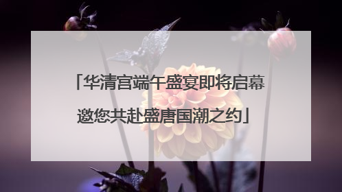 华清宫端午盛宴即将启幕 邀您共赴盛唐国潮之约