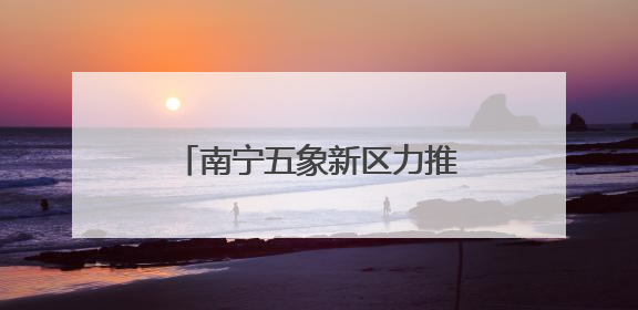 南宁五象新区力推“两港一区”建设 产业集聚效应凸显