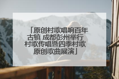 原创村歌唱响百年古镇 成都彭州举行村歌传唱暨四季村歌原创歌曲展演