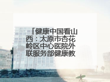 健康中国看山西：太原市杏花岭区中心医院外联服务部健康教育活动纪实