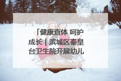 健康查体 呵护成长｜滨城区秦皇台卫生院开展幼儿园儿童健康体检