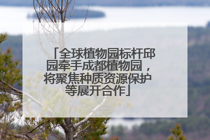 全球植物园标杆邱园牵手成都植物园，将聚焦种质资源保护等展开合作