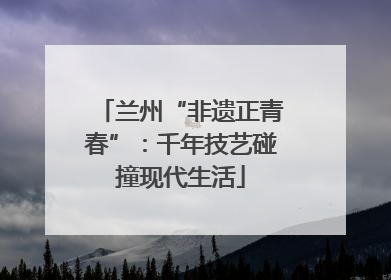 兰州“非遗正青春”：千年技艺碰撞现代生活
