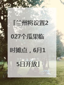 兰州将设置2027个瓜果临时摊点，6月15日开放