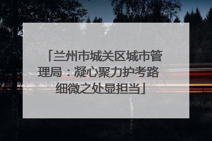 兰州市城关区城市管理局：凝心聚力护考路 细微之处显担当