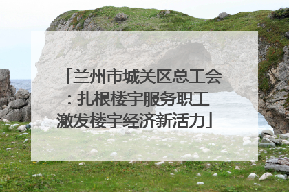 兰州市城关区总工会：扎根楼宇服务职工 激发楼宇经济新活力