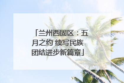 兰州西固区：五月之约 续写民族团结进步新篇章