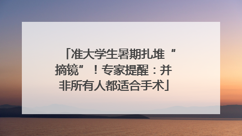 准大学生暑期扎堆“摘镜”！专家提醒：并非所有人都适合手术