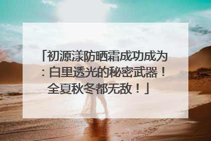 初源漾防晒霜成功成为：白里透光的秘密武器！全夏秋冬都无敌！