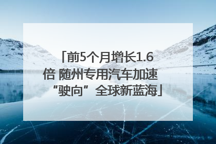 前5个月增长1.6倍 随州专用汽车加速“驶向”全球新蓝海
