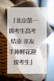 北京第一拨考生高考结束 亲友手捧鲜花迎接考生