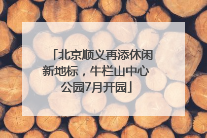 北京顺义再添休闲新地标，牛栏山中心公园7月开园