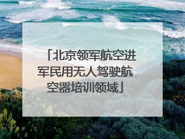 北京领军航空进军民用无人驾驶航空器培训领域