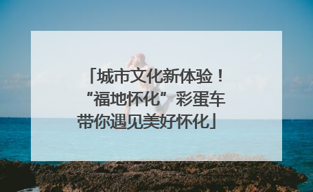 城市文化新体验！“福地怀化”彩蛋车带你遇见美好怀化