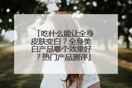 吃什么能让全身皮肤变白？全身美白产品哪个效果好？热门产品测评