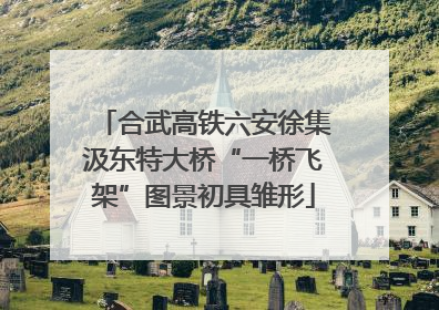 合武高铁六安徐集汲东特大桥“一桥飞架”图景初具雏形
