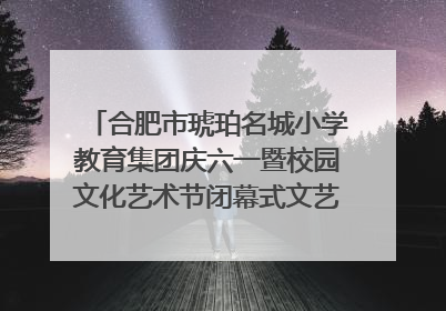 合肥市琥珀名城小学教育集团庆六一暨校园文化艺术节闭幕式文艺汇演圆满举行
