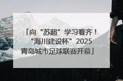 向“苏超”学习看齐！“海川建设杯”2025青岛城市足球联赛开幕