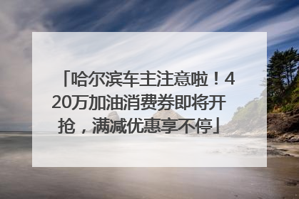哈尔滨车主注意啦！420万加油消费券即将开抢，满减优惠享不停