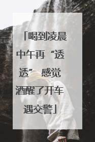 喝到凌晨中午再“透透” 感觉酒醒了开车遇交警