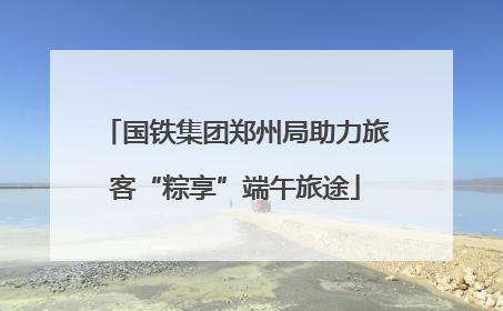 国铁集团郑州局助力旅客“粽享”端午旅途