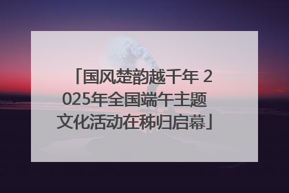 国风楚韵越千年 2025年全国端午主题文化活动在秭归启幕
