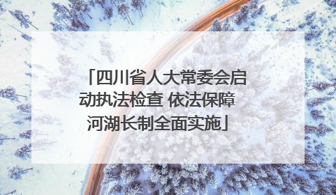 四川省人大常委会启动执法检查 依法保障河湖长制全面实施