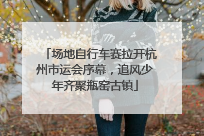 场地自行车赛拉开杭州市运会序幕，追风少年齐聚瓶窑古镇