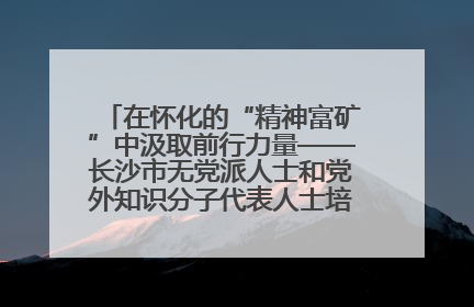 在怀化的“精神富矿”中汲取前行力量——长沙市无党派人士和党外知识分子代表人士培训班在怀化圆满举办