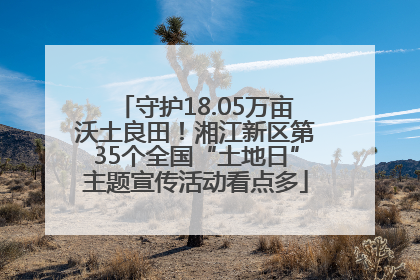 守护18.05万亩沃土良田！湘江新区第35个全国“土地日”主题宣传活动看点多