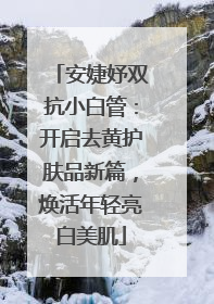 安婕妤双抗小白管：开启去黄护肤品新篇，焕活年轻亮白美肌
