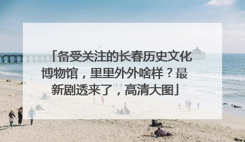 备受关注的长春历史文化博物馆，里里外外啥样？最新剧透来了，高清大图
