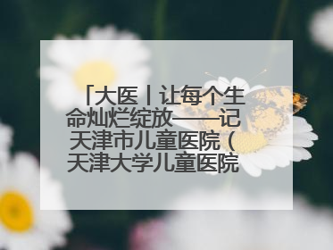 大医丨让每个生命灿烂绽放——记天津市儿童医院（天津大学儿童医院）党委书记、院长刘薇