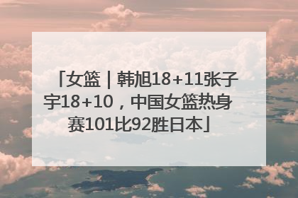 女篮｜韩旭18+11张子宇18+10，中国女篮热身赛101比92胜日本