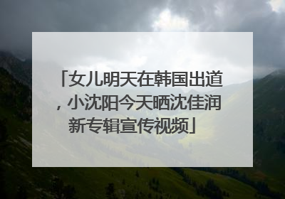 女儿明天在韩国出道，小沈阳今天晒沈佳润新专辑宣传视频
