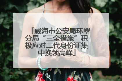 威海市公安局环翠分局“三全措施”积极应对二代身份证集中换领高峰