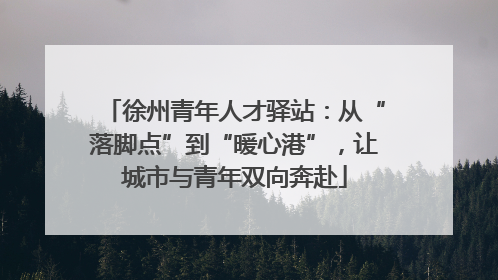 徐州青年人才驿站：从“落脚点”到“暖心港”，让城市与青年双向奔赴