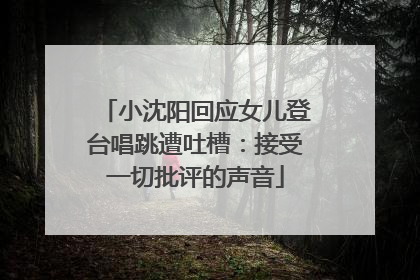 小沈阳回应女儿登台唱跳遭吐槽：接受一切批评的声音