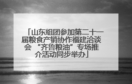山东组团参加第二十一届粮食产销协作福建洽谈会 “齐鲁粮油”专场推介活动同步举办