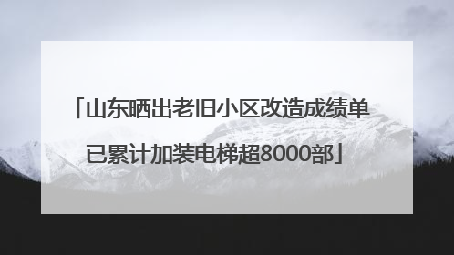 山东晒出老旧小区改造成绩单 已累计加装电梯超8000部
