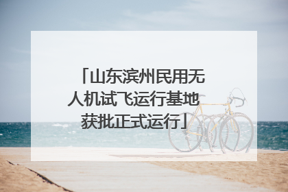 山东滨州民用无人机试飞运行基地获批正式运行