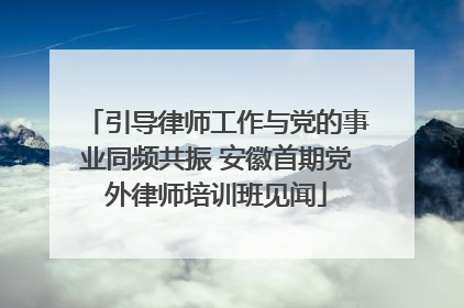 引导律师工作与党的事业同频共振 安徽首期党外律师培训班见闻