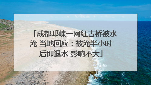 成都邛崃一网红古桥被水淹 当地回应：被淹半小时后即退水 影响不大