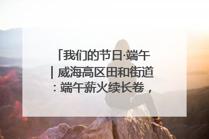 我们的节日·端午｜威海高区田和街道：端午薪火续长卷，邻里馨香聚暖流